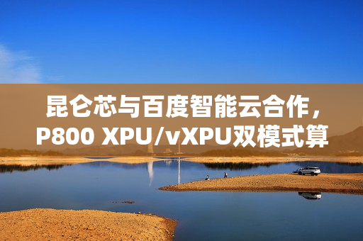 昆仑芯与百度智能云合作，P800 XPU/vXPU双模式算力调度方案成功落地