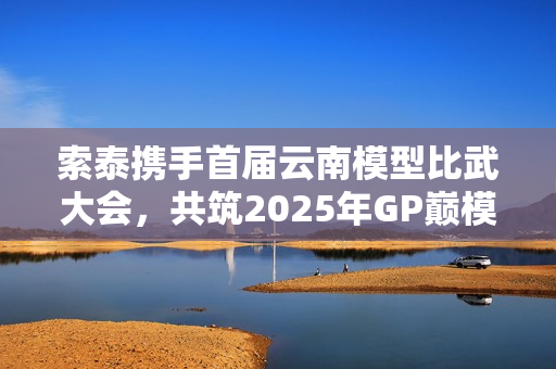 索泰携手首届云南模型比武大会，共筑2025年GP巅模王梦想之路！