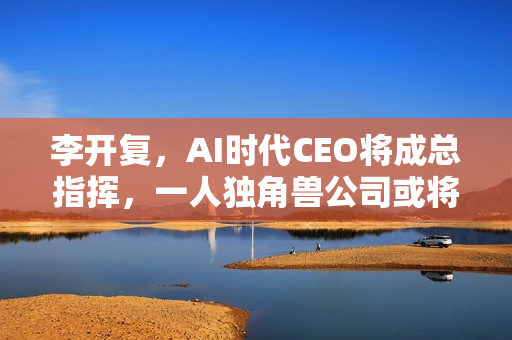 李开复，AI时代CEO将成总指挥，一人独角兽公司或将崛起