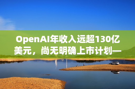 OpenAI年收入远超130亿美元，尚无明确上市计划——奥尔特曼澄清