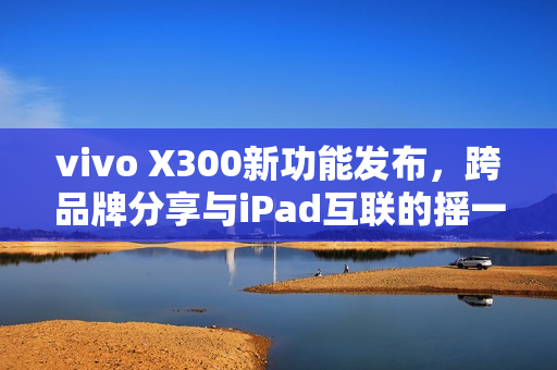 vivo X300新功能发布，跨品牌分享与iPad互联的摇一摇体验