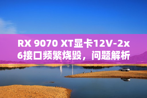 RX 9070 XT显卡12V-2x6接口频繁烧毁，问题解析与应对