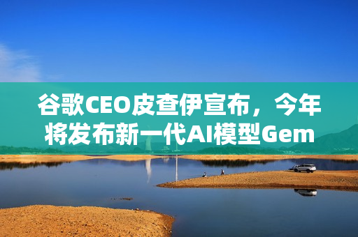 谷歌CEO皮查伊宣布，今年将发布新一代AI模型Gemini 3
