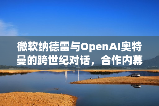 微软纳德雷与OpenAI奥特曼的跨世纪对话，合作内幕揭秘与AI未来展望