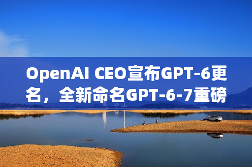 OpenAI CEO宣布GPT-6更名，全新命名GPT-6-7重磅来袭