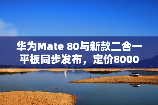 华为Mate 80与新款二合一平板同步发布，定价8000档，创新科技与体验升级