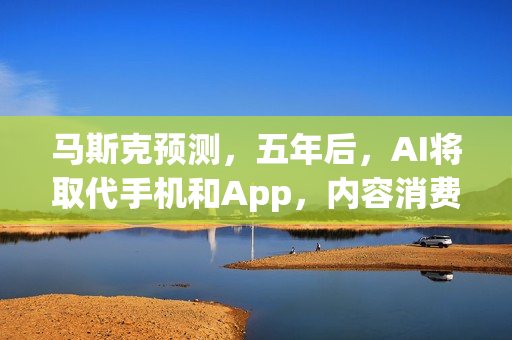 马斯克预测，五年后，AI将取代手机和App，内容消费迎来全新时代