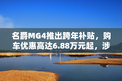 名爵MG4推出跨年补贴，购车优惠高达6.88万元起，涉及多款车型限时抢购