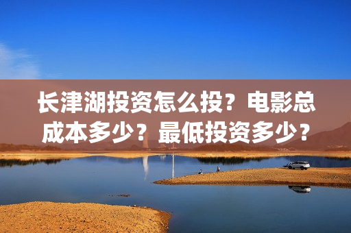 长津湖投资怎么投？电影总成本多少？最低投资多少？(长津湖哪里投资)