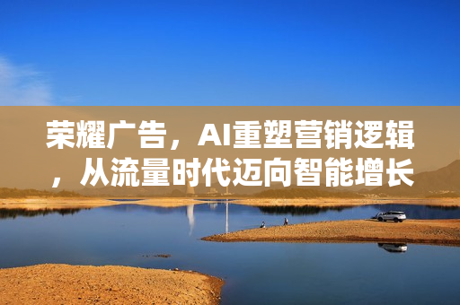 荣耀广告，AI重塑营销逻辑，从流量时代迈向智能增长新纪元