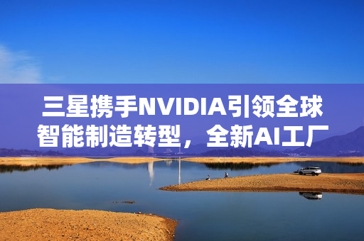 三星携手NVIDIA引领全球智能制造转型，全新AI工厂时代来临