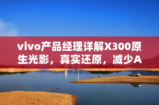 vivo产品经理详解X300原生光影，真实还原，减少AI干预
