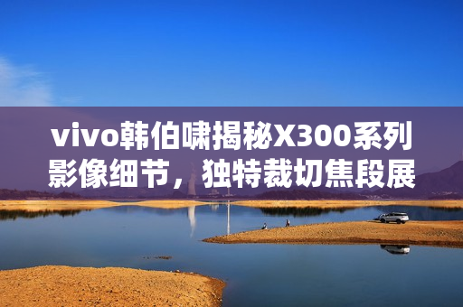 vivo韩伯啸揭秘X300系列影像细节,独特裁切焦段展现影像魅力 vivo韩伯啸揭秘X300系列影像细节,独特裁切焦段展现影像魅力