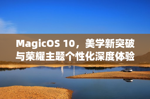 MagicOS 10，美学新突破与荣耀主题个性化深度体验