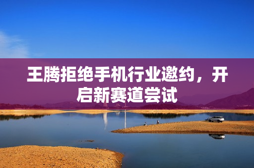 王腾拒绝手机行业邀约，开启新赛道尝试