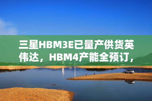 三星HBM3E已量产供货英伟达，HBM4产能全预订，技术合作引领行业新动向