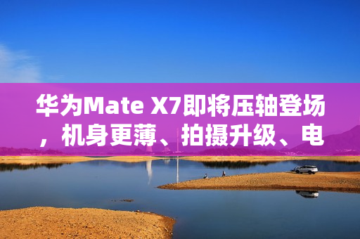 华为Mate X7即将压轴登场，机身更薄、拍摄升级、电量大增，传闻规格全揭秘