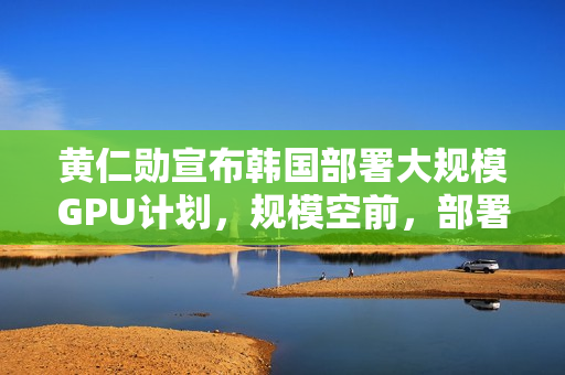 黄仁勋宣布韩国部署大规模GPU计划，规模空前，部署逾26万枚GPU，财阀齐聚吃鸡见证历史时刻