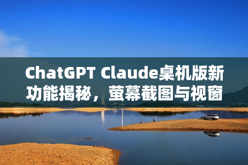 ChatGPT Claude桌机版新功能揭秘，萤幕截图与视窗共享等惊艳特性探索