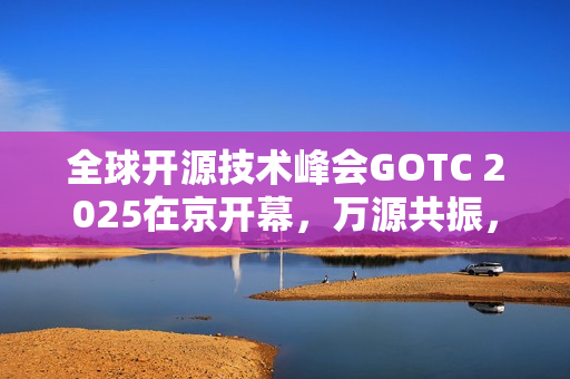 全球开源技术峰会GOTC 2025在京开幕,万源共振,智构未来 全球开源技术峰会GOTC 2025在京开幕,万源共振,智构未来
