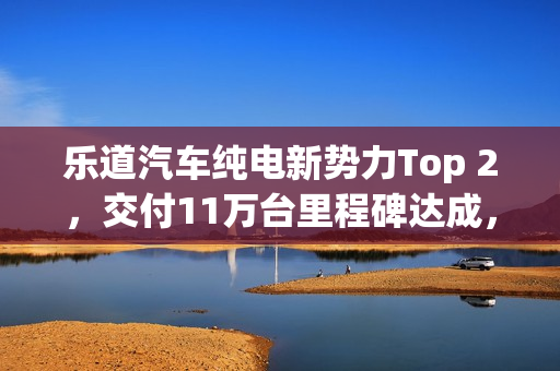 乐道汽车纯电新势力Top 2,交付11万台里程碑达成,推出1.1亿购车礼遇 乐道汽车纯电新势力Top 2,交付11万台里程碑达成,推出1.1亿购车礼遇