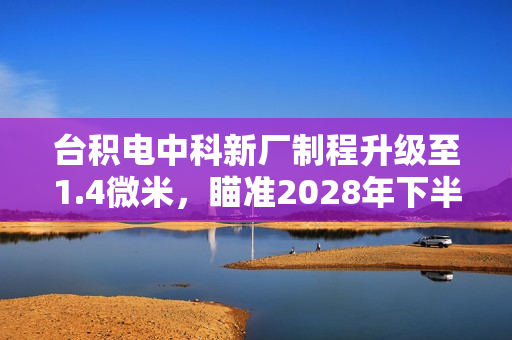 台积电中科新厂制程升级至1.4微米,瞄准2028年下半年量产目标实现突破 台积电中科新厂制程升级至1.4微米,瞄准2028年下半年量产目标实现突破