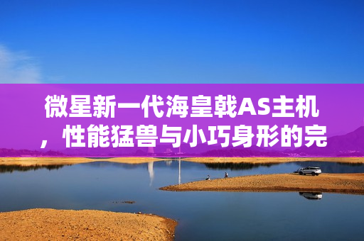 微星新一代海皇戟AS主机，性能猛兽与小巧身形的完美结合，现已开售