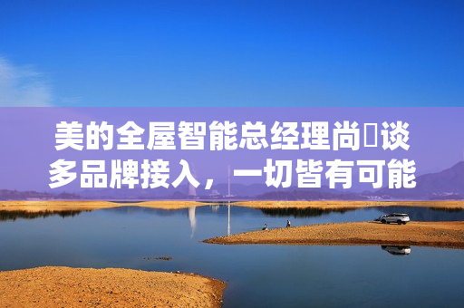 美的全屋智能总经理尚喆谈多品牌接入，一切皆有可能