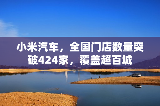 小米汽车，全国门店数量突破424家，覆盖超百城