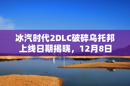 冰汽时代2DLC破碎乌托邦上线日期揭晓，12月8日