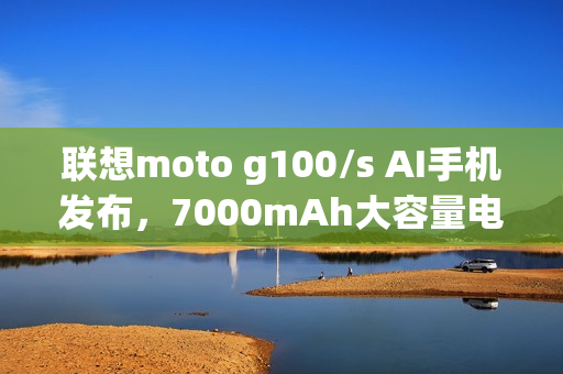 联想moto g100/s AI手机发布,7000mAh大容量电池+1050尼特高亮LCD屏,999元起 联想moto g100/s AI手机发布,7000mAh大容量电池+1050尼特高亮LCD屏,999元起