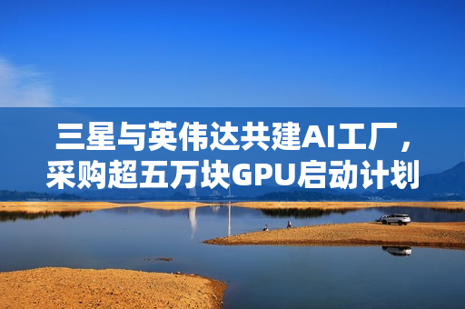 三星与英伟达共建AI工厂，采购超五万块GPU启动计划