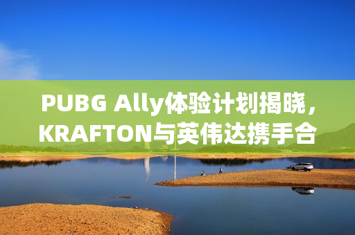 PUBG Ally体验计划揭晓，KRAFTON与英伟达携手合作