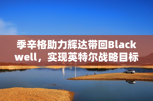 季辛格助力辉达带回Blackwell，实现英特尔战略目标，美国制造的新篇章