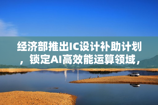 经济部推出IC设计补助计划，锁定AI高效能运算领域，六大厂商获资助8.4亿助力发展