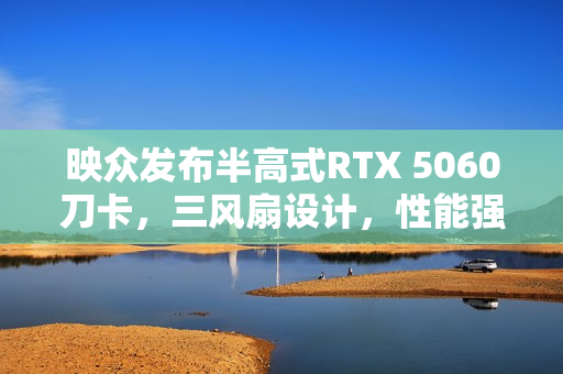 映众发布半高式RTX 5060刀卡，三风扇设计，性能强劲