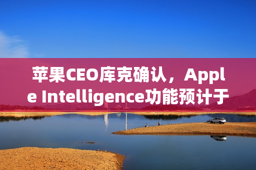 苹果CEO库克确认，Apple Intelligence功能预计于2026年亮相