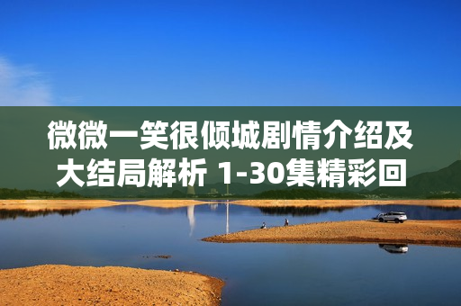 微微一笑很倾城剧情介绍及大结局解析 1-30集精彩回顾