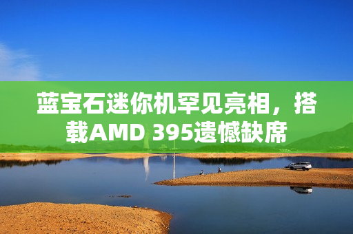 蓝宝石迷你机罕见亮相，搭载AMD 395遗憾缺席