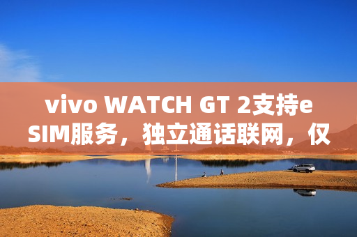 vivo WATCH GT 2支持eSIM服务，独立通话联网，仅需699元