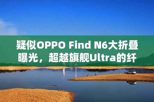 疑似OPPO Find N6大折叠曝光，超越旗舰Ultra的纤薄新境界！