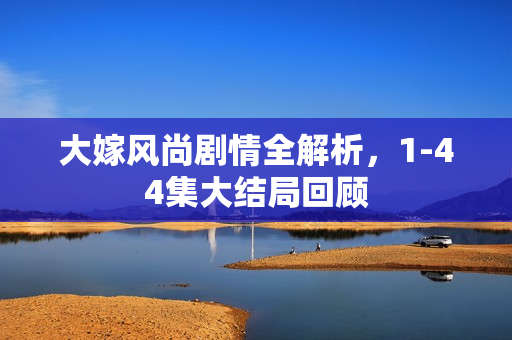 大嫁风尚剧情全解析,1-44集大结局回顾 大嫁风尚剧情全解析,1-44集大结局回顾