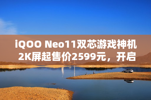 iQOO Neo11双芯游戏神机 2K屏起售价2599元，开启游戏新纪元！