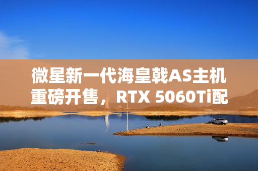 微星新一代海皇戟AS主机重磅开售，RTX 5060Ti配置仅售13149元！