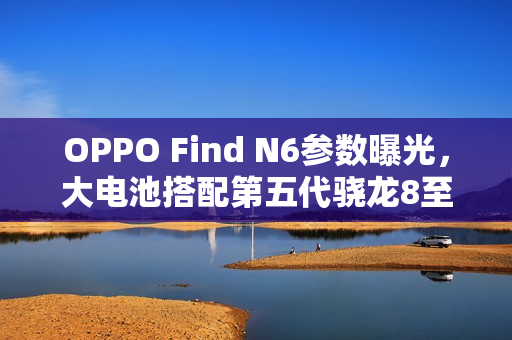 OPPO Find N6参数曝光，大电池搭配第五代骁龙8至尊芯片重磅来袭