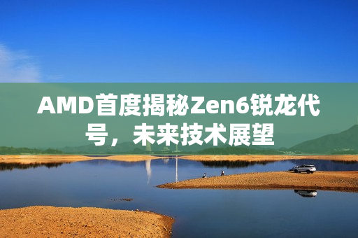 AMD首度揭秘Zen6锐龙代号，未来技术展望