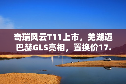 奇瑞风云T11上市，芜湖迈巴赫GLS亮相，置换价17.99万起