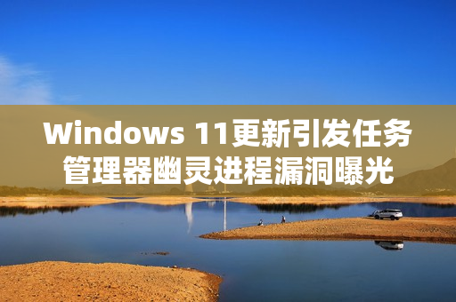 Windows 11更新引发任务管理器幽灵进程漏洞曝光