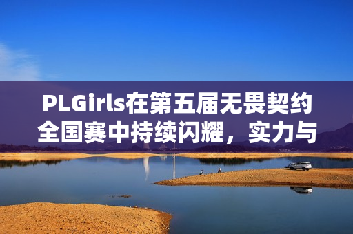 PLGirls在第五届无畏契约全国赛中持续闪耀，实力与含金量的上升之路