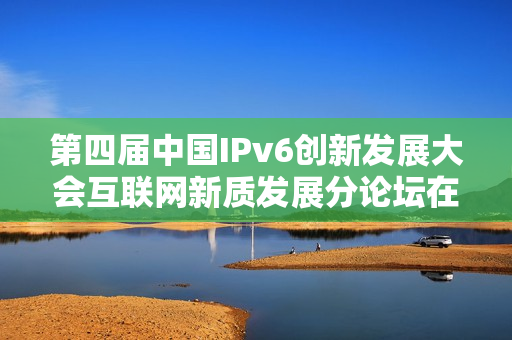 第四届中国IPv6创新发展大会互联网新质发展分论坛在京圆满举办